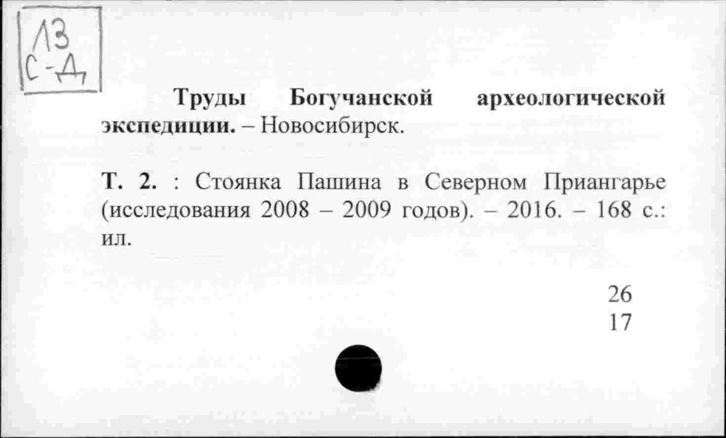 ﻿Труды Богучанской
археологической
экспедиции. - Новосибирск.
Т. 2. : Стоянка Пашина в Северном Приангарье (исследования 2008 - 2009 годов). - 2016. - 168 с.: ил.
26
17